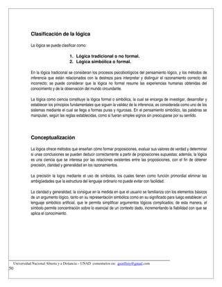 Clasificación de la lógica

            La lógica se puede clasificar como:

                                    1. Lógica tradicional o no formal.
                                    2. Lógica simbólica o formal.

            En la lógica tradicional se consideran los procesos psicobiológicos del pensamiento lógico, y los métodos de 
            inferencia que están relacionados con la destreza para interpretar y distinguir el razonamiento correcto del 
            incorrecto; se puede considerar que  la  lógica no  formal  resume las experiencias humanas obtenidas del 
            conocimiento y de la observación del mundo circundante.

            La lógica como ciencia constituye la lógica formal o simbólica, la cual se encarga de investigar, desarrollar y 
            establecer los principios fundamentales que siguen la validez de la inferencia; es considerada como uno de los 
            sistemas mediante el cual se llega a formas puras y rigurosas. En el pensamiento simbólico, las palabras se 
            manipulan, según las reglas establecidas, como si fueran simples signos sin preocuparse por su sentido.




            Conceptualización
                 
            La lógica ofrece métodos que enseñan cómo formar proposiciones, evaluar sus valores de verdad y determinar 
            si unas conclusiones se pueden deducir correctamente a partir de proposiciones supuestas; además, la lógica 
            es una ciencia que se interesa por las relaciones existentes entre las proposiciones, con el fin de obtener 
            precisión, claridad y generalidad en los razonamientos.

            La precisión la logra mediante el uso de símbolos, los cuales tienen como función primordial eliminar las 
            ambigüedades que la estructura del lenguaje ordinario no puede evitar con facilidad.

            La claridad y generalidad, la consigue en la medida en que el usuario se familiariza con los elementos básicos 
            de un argumento lógico, tanto en su representación simbólica como en su significado para luego establecer un 
            lenguaje simbólico artificial, que le permita simplificar argumentos lógicos complicados; de esta manera, el 
            símbolo permite concentración sobre lo esencial de un contexto dado, incrementando la fiabilidad con que se 
            aplica el conocimiento.




__________________________________________________________________________
    Universidad Nacional Abierta y a Distancia – UNAD. comentarios en:  georffrey@gmail.com
50
 