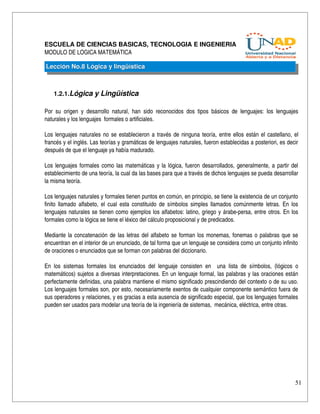 ESCUELA DE CIENCIAS BASICAS, TECNOLOGIA E INGENIERIA
MODULO DE LOGICA MATEMÁTICA

Lección No.8 Lógica y lingüística



    1.2.1.Lógica y Lingüística

Por   su   origen   y   desarrollo   natural,   han   sido   reconocidos   dos   tipos   básicos   de   lenguajes:   los   lenguajes 
naturales y los lenguajes  formales o artificiales.

Los lenguajes naturales no se establecieron a través de ninguna teoría, entre ellos están el castellano, el 
francés y el inglés. Las teorías y gramáticas de lenguajes naturales, fueron establecidas a posteriori, es decir 
después de que el lenguaje ya había madurado.

Los lenguajes formales como las matemáticas y la lógica, fueron desarrollados, generalmente, a partir del 
establecimiento de una teoría, la cual da las bases para que a través de dichos lenguajes se pueda desarrollar 
la misma teoría.

Los lenguajes naturales y formales tienen puntos en común, en principio, se tiene la existencia de un conjunto 
finito llamado alfabeto, el cual esta constituido de símbolos simples llamados comúnmente letras. En los 
lenguajes naturales se tienen como ejemplos los alfabetos: latino, griego y árabe­persa, entre otros. En los 
formales como la lógica se tiene el léxico del cálculo proposicional y de predicados.

Mediante la concatenación de las letras del alfabeto se forman los monemas, fonemas o palabras que se 
encuentran en el interior de un enunciado, de tal forma que un lenguaje se considera como un conjunto infinito 
de oraciones o enunciados que se forman con palabras del diccionario.

En   los   sistemas   formales   los   enunciados   del   lenguaje   consisten   en     una   lista   de   símbolos,   (lógicos   o 
matemáticos) sujetos a diversas interpretaciones. En un lenguaje formal, las palabras y las oraciones están 
perfectamente definidas, una palabra mantiene el mismo significado prescindiendo del contexto o de su uso. 
Los lenguajes formales son, por esto, necesariamente exentos de cualquier componente semántico fuera de 
sus operadores y relaciones, y es gracias a esta ausencia de significado especial, que los lenguajes formales 
pueden ser usados para modelar una teoría de la ingeniería de sistemas,  mecánica, eléctrica, entre otras.




                                                                                                                                  51
 