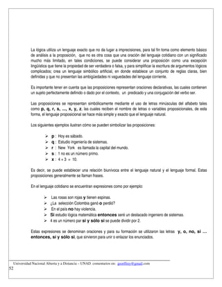La lógica utiliza un lenguaje exacto que no da lugar a imprecisiones, para tal fin toma como elemento básico 
            de análisis a la proposición,  que no es otra cosa que una oración del lenguaje cotidiano con un significado 
            mucho   más   limitado,   en   tales   condiciones,   se   puede   considerar   una   proposición   como   una   excepción 
            lingüística que tiene la propiedad de ser verdadera o falsa, y para simplificar la escritura de argumentos lógicos 
            complicados; crea un lenguaje simbólico artificial, en donde establece un conjunto de reglas claras, bien 
            definidas y que no presentan las ambigüedades ni vaguedades del lenguaje corriente.

            Es importante tener en cuenta que las proposiciones representan oraciones declarativas, las cuales contienen 
            un sujeto perfectamente definido o dado por el contexto,  un  predicado y una conjugación del verbo ser.

            Las proposiciones se representan simbólicamente mediante el uso de letras minúsculas del alfabeto tales 
            como  p, q, r, s, ..., x, y, z, las cuales reciben el nombre de letras o variables proposicionales, de esta 
            forma, el lenguaje proposicional se hace más simple y exacto que el lenguaje natural.

            Los siguientes ejemplos ilustran cómo se pueden simbolizar las proposiciones:

                         p :  Hoy es sábado.
                         q :  Estudio ingeniería de sistemas.
                         r  :  New  York   es llamada la capital del mundo.
                         s :  1 no es un número primo.
                         x :  4 + 3  =  10.

            Es decir, se puede establecer una relación biunívoca entre el lenguaje natural y el lenguaje formal. Estas 
            proposiciones generalmente se llaman frases.

            En el lenguaje cotidiano se encuentran expresiones como por ejemplo:

                         Las rosas son rojas y tienen espinas.
                        ¿La  selección Colombia ganó o perdió?
                         En el país no hay violencia.
                        Si estudio lógica matemática entonces seré un destacado ingeniero de sistemas.
                        4 es un número par si y sólo si se puede dividir por 2.

            Estas expresiones se denominan oraciones y para su formación se utilizaron las letras   y, o, no, si … 
            entonces, sí y sólo si, que sirvieron para unir o enlazar los enunciados.



__________________________________________________________________________
    Universidad Nacional Abierta y a Distancia – UNAD. comentarios en:  georffrey@gmail.com
52
 