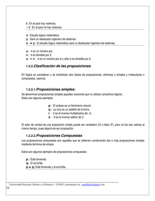 t : En el país hay violencia.
                ~ t : En el país no hay violencia.

                x : Estudio lógica matemática
                y : Seré un destacado ingeniero de sistemas
                x  → y : Si estudio lógica matemática seré un destacado ingeniero de sistemas.

                u :  4 es un número par.
                v :  4 es divisible por 2.
                u  ↔ v  : 4 es un número par si y sólo si es divisible por 2.

               1.2.2.Clasificación de las proposiciones

            En lógica se consideran y se simbolizan dos clases de proposiciones: atómicas o simples y moleculares o 
            compuestas, veamos:


               1.2.2.1.Proposiciones simples:
            Se denominan proposiciones simples aquellas oraciones que no utilizan conectivos lógicos.
            Estos son algunos ejemplos:

                                     p :  El eclipse es un fenómeno natural.
                                     q :  La luna es un satélite de la tierra.
                                     r  :  2 es el inverso multiplicativo de –2.
                                     s:   ­3 es el inverso aditivo de 3.

            El valor de verdad de una proposición simple puede ser verdadero (V) o falso (F), pero no los dos valores al 
            mismo tiempo, pues dejaría de ser proposición.

               1.2.2.2.Proposiciones Compuestas
            Las proposiciones compuestas son aquellas que se obtienen combinando dos o más proposiciones simples 
            mediante términos de enlace.

            Estos son algunos ejemplos de proposiciones compuestas:

                p : Está lloviendo.
                q:  El sol brilla.
                p ᴧ q: Está lloviendo y el sol brilla.



__________________________________________________________________________
    Universidad Nacional Abierta y a Distancia – UNAD. comentarios en:  georffrey@gmail.com
54
 