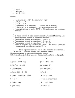 d. ( A ∪ C )´
         e. ( A ∩ B) ∪ C
         f. ( A ∪ B ) ∩ C

4.   Realice:

         a.   { x/x es un entero par } ∩ { x/x es un entero impar }
         b.   { a, b, c, d } ∪ φ
         c.   { 1, 2, 3, 4 } ∩ φ
         d.   { x (persona)/x es un estudiante } ∪ { x/x tiene más de 30 años }
         e.   { x (persona)/x es un estudiante } ∩ {x/x tiene más de 30 años }
         f.   { x(aeroplano)/x es un boeing 747 } ∪ {x/x pertenece a las aerolíneas
              Avianca}

         5.
         a. Si U es el conjunto de todos los alumnos de la Universidad Nacional y A es
            el conjunto de los alumnos de primer año, encuentra A´.
         b. Para cualquier conjunto A, encuentre A ∩ U y A ∪ U
         c. Para cualquier conjunto A, encuentre A ∩ φ y A ∪ φ
         d. Para cualquier conjunto A, encuentre A ∩ A´ y A ∪ A´
         a. Dados los conjuntos A y B cualesquiera, ¿es A ∪ B = B ∪ A? ¿Por qué?
            Considérese las mismas preguntas para A ∩ B.

         6.        En los siguientes ejercicios una de estas relaciones es verdadera: A
         ⊂ B, A = B, B ⊂ A. Escriba, en cada caso, la relación correcta.
     El conjunto universal, es el conjunto de todos los enteros.
     Relacione cada conjunto del grupo A con el conjunto situado frente en el grupo B.

                     A                                     B

     a. { x/ 2x + 3 = 11 – 2x }                   { x/ 5x + 4 = x + 12 }

     b. { x/ x2 + 4 = 6x – 5 }                    { x/ 4 + 2x = 10 }

     c. { x/ (x + 4) = 0 }                        {x/ x (x + 4) = 0 }

     d. { x/ (x – 2) (x – 3) = 0 }                { x/ x = 2 }

     e. {x/ x – 1 = 0 } ∪ { x/ x – 2 = 0 }        {x/ x2 – 3x + 2 = 0 }

     f. {x/ x= 3 }                                {x/ x es un entero impar }

     g. {x/ x + 3 = 4 }                           {x/ ( x + 3 )2 = 16 }

     h. {x/ x2 = 25 }                             {x/ x + 2 = 7 }
 