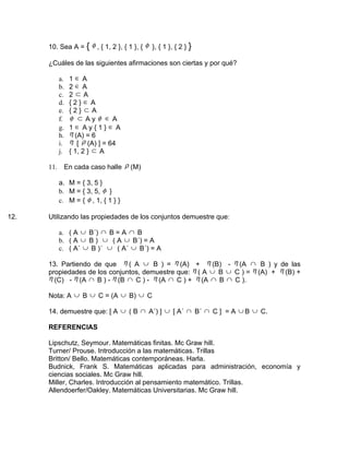 10. Sea A = { φ , { 1, 2 }, { 1 }, { φ }, { 1 }, { 2 } }

      ¿Cuáles de las siguientes afirmaciones son ciertas y por qué?

            a.   1∈A
            b.   2∈A
            c.   2 ⊂ A
            d.   {2}∈ A
            e.   {2} ⊂ A
            f.   φ ⊂ Ayφ ∈ A
            g.   1∈ Ay{1}∈ A
            h.   η (A) = 6
            i.   η [ ρ (A) ] = 64
            j.   { 1, 2 } ⊂ A

      11.     En cada caso halle ρ (M)

            a. M = { 3, 5 }
            b. M = { 3, 5, φ }
            c. M = { φ , 1, { 1 } }

12.   Utilizando las propiedades de los conjuntos demuestre que:

            a. ( A ∪ B´) ∩ B = A ∩ B
            b. ( A ∪ B ) ∪ ( A ∪ B´) = A
            c. ( A´ ∪ B )´ ∪ ( A´ ∪ B´) = A

      13. Partiendo de que η ( A ∪ B ) = η (A) + η (B) - η (A ∩ B ) y de las
      propiedades de los conjuntos, demuestre que: η ( A ∪ B ∪ C ) = η (A) + η (B) +
      η (C) - η (A ∩ B ) - η (B ∩ C ) - η (A ∩ C ) + η (A ∩ B ∩ C ).

      Nota: A ∪ B ∪ C = (A ∪ B) ∪ C

      14. demuestre que: [ A ∪ ( B ∩ A´) ] ∪ [ A´ ∩ B´ ∩ C ] = A ∪ B ∪ C.

      REFERENCIAS

      Lipschutz, Seymour. Matemáticas finitas. Mc Graw hill.
      Turner/ Prouse. Introducción a las matemáticas. Trillas
      Britton/ Bello. Matemáticas contemporáneas. Harla.
      Budnick, Frank S. Matemáticas aplicadas para administración, economía y
      ciencias sociales. Mc Graw hill.
      Miller, Charles. Introducción al pensamiento matemático. Trillas.
      Allendoerfer/Oakley. Matemáticas Universitarias. Mc Graw hill.
 