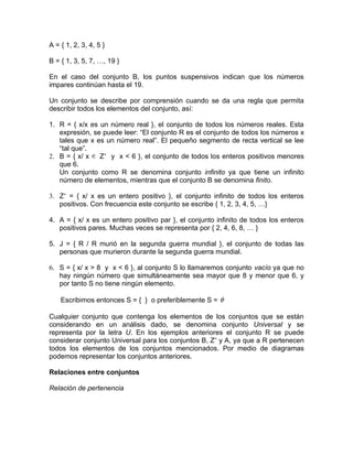 A = { 1, 2, 3, 4, 5 }

B = { 1, 3, 5, 7, …, 19 }

En el caso del conjunto B, los puntos suspensivos indican que los números
impares continúan hasta el 19.

Un conjunto se describe por comprensión cuando se da una regla que permita
describir todos los elementos del conjunto, así:

1. R = { x/x es un número real }, el conjunto de todos los números reales. Esta
   expresión, se puede leer: “El conjunto R es el conjunto de todos los números x
   tales que x es un número real”. El pequeño segmento de recta vertical se lee
   “tal que”.
2. B = { x/ x ∈ Z+ y x < 6 }, el conjunto de todos los enteros positivos menores
   que 6.
   Un conjunto como R se denomina conjunto infinito ya que tiene un infinito
   número de elementos, mientras que el conjunto B se denomina finito.

3. Z+ = { x/ x es un entero positivo }, el conjunto infinito de todos los enteros
   positivos. Con frecuencia este conjunto se escribe { 1, 2, 3, 4, 5, …}

4. A = { x/ x es un entero positivo par }, el conjunto infinito de todos los enteros
   positivos pares. Muchas veces se representa por { 2, 4, 6, 8, … }

5. J = { R / R murió en la segunda guerra mundial }, el conjunto de todas las
   personas que murieron durante la segunda guerra mundial.

6. S = { x/ x > 8 y x < 6 }, al conjunto S lo llamaremos conjunto vacío ya que no
   hay ningún número que simultáneamente sea mayor que 8 y menor que 6, y
   por tanto S no tiene ningún elemento.

    Escribimos entonces S = { } o preferiblemente S = φ

Cualquier conjunto que contenga los elementos de los conjuntos que se están
considerando en un análisis dado, se denomina conjunto Universal y se
representa por la letra U. En los ejemplos anteriores el conjunto R se puede
considerar conjunto Universal para los conjuntos B, Z+ y A, ya que a R pertenecen
todos los elementos de los conjuntos mencionados. Por medio de diagramas
podemos representar los conjuntos anteriores.

Relaciones entre conjuntos

Relación de pertenencia
 