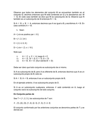 Observe que todos los elementos del conjunto M se encuentran también en el
conjunto Q; decimos entonces que M está contenido en Q y lo denotamos así: M
⊂ Q. En este caso también se dice que M es subconjunto de Q. Observe que N
también es un subconjunto de Q entonces N ⊂ Q.

Si A ⊂ B y B ⊂ A, entonces decimos que A es igual a B y escribimos A = B. En
caso contrario A ≠ B.

   b. Sean:

A = { x/x es positivo par ≤ 8 }

B = { 1, 2, 3,4 }

C = { 2, 4, 6, 8 }

D = { x/x ∈ Z, x ≤ 10 }

Note que:

   i)       A ⊂ C y C ⊂ A, luego A = C
   ii)      A ⊂ D, B ⊂ D, C ⊂ D, D ⊂ D
   iii)     A ≠ B, B ≠ D (Aun siendo B ⊂ D)


Debe ser claro que todo conjunto es subconjunto de sí mismo.

Si A es subconjunto de B; pero A es diferente de B, entonces decimos que A es un
subconjunto propio de B; esto es:

Si A ⊂ B, A ≠ B, entonces A es un subconjunto propio de B.

En el ejemplo anterior, A es subconjunto propio de D.

Si A es un subconjunto cualquiera, entonces φ está contenido en A; luego el
conjunto vacío es subconjunto de todo conjunto.

En Conjunto partes de

Sea T = { 1, 2, 3 }, los subconjuntos de T son:

φ , {1}, {2}, {3}, {1, 2}, {2, 3}, {1, 3}, {1, 2, 3}

El conjunto conformado por los anteriores conjuntos se denomina partes de T y se
denota así:
 