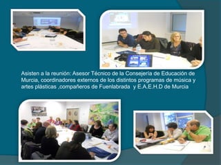 Asisten a la reunión: Asesor Técnico de la Consejería de Educación de
Murcia, coordinadores externos de los distintos programas de música y
artes plásticas ,compañeros de Fuenlabrada y E.A.E.H.D de Murcia