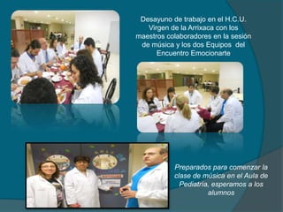Desayuno de trabajo en el H.C.U.
Virgen de la Arrixaca con los
maestros colaboradores en la sesión
de música y los dos Equipos del
Encuentro Emocionarte
Preparados para comenzar la
clase de música en el Aula de
Pediatría, esperamos a los
alumnos