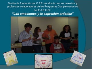 Sesión de formación del C.P.R. de Murcia con los maestros y
profesores colaboradores de los Programas Complementarios
del E.A.E.H.D :
“Las emociones y la expresión artística”