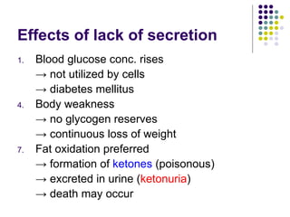 Effects of lack of secretion Blood glucose conc. rises  ->  not utilized by cells   ->  diabetes mellitus Body weakness  ->  no glycogen reserves  ->  continuous loss of weight Fat oxidation preferred  ->  formation of  ketones  (poisonous)  ->  excreted in urine ( ketonuria ) ->  death may occur 