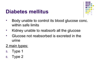 Diabetes mellitus Body unable to control its blood glucose conc. within safe limits Kidney unable to reabsorb all the glucose Glucose not reabsorbed is excreted in the urine 2 main types: Type 1 Type 2 
