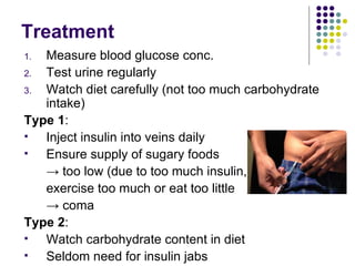 Treatment Measure blood glucose conc.  Test urine regularly Watch diet carefully (not too much carbohydrate intake) Type 1 : Inject insulin into veins daily Ensure supply of sugary foods  ->  too low (due to too much insulin,  exercise too much or eat too little  ->  coma Type 2 : Watch carbohydrate content in diet Seldom need for insulin jabs 