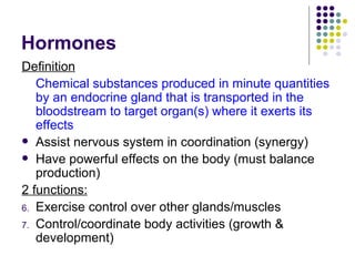 Hormones Definition Chemical substances produced in minute quantities by an endocrine gland that is transported in the bloodstream to target organ(s) where it exerts its effects Assist nervous system in coordination (synergy) Have powerful effects on the body (must balance production) 2 functions: Exercise control over other glands/muscles Control/coordinate body activities (growth & development) 