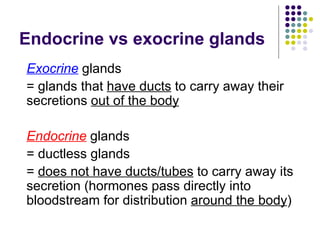 Endocrine vs exocrine glands Exocrine  glands  = glands that  have ducts  to carry away their secretions  out of the body Endocrine  glands = ductless glands =  does not have ducts/tubes  to carry away its secretion (hormones pass directly into bloodstream for distribution  around the body ) 