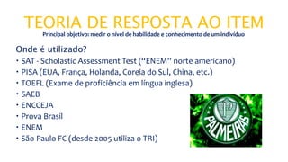 TEORIA DE RESPOSTA AO ITEM
Onde é utilizado?
 SAT - Scholastic Assessment Test (“ENEM” norte americano)
 PISA (EUA, França, Holanda, Coreia do Sul, China, etc.)
 TOEFL (Exame de proficiência em língua inglesa)
 SAEB
 ENCCEJA
 Prova Brasil
 ENEM
 São Paulo FC (desde 2005 utiliza o TRI)
Principal objetivo: medir o nível de habilidade e conhecimento de um indivíduo
 