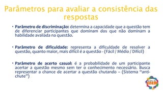 Parâmetros para avaliar a consistência das
respostas
 Parâmetro de discriminação: determina a capacidade que a questão tem
de diferenciar participantes que dominam dos que não dominam a
habilidade avaliada na questão.
 Parâmetro de dificuldade: representa a dificuldade de resolver a
questão, quanto maior, mais difícil é a questão - (Fácil / Médio / Difícil)
 Parâmetro de acerto casual: é a probabilidade de um participante
acertar a questão mesmo sem ter o conhecimento necessário. Busca
representar a chance de acertar a questão chutando – (Sistema “anti-
chute”)
 