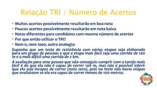 Relação TRI / Número de Acertos
 Muitos acertos possivelmente resultarão em boa nota
 Poucos acertos possivelmente resultarão em nota baixa
 Notas diferentes para candidatos com mesmo número de acertos
 Por que então utilizar o TRI?
 Nem 0, nem 1000, outra analogia:
Suponha que um teste de resistência com várias etapas seja elaborado
para um grupo de pessoas e que a etapa mais fácil seja uma corrida de 100
m e a mais difícil uma corrida de 2 km.
A avaliação para uma pessoa que não conseguiu cumprir com a tarefa mais
fácil é de que ela não é capaz de correr 100 m, mas não é possível inferir
que ela seja incapaz de correr (nota zero), pois no teste não havia etapas
que avaliassem se ela era capaz de correr menos de 100 metros.
 