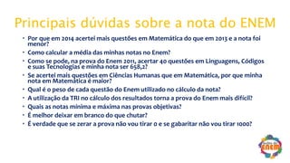 Principais dúvidas sobre a nota do ENEM
 Por que em 2014 acertei mais questões em Matemática do que em 2013 e a nota foi
menor?
 Como calcular a média das minhas notas no Enem?
 Como se pode, na prova do Enem 2011, acertar 40 questões em Linguagens, Códigos
e suas Tecnologias e minha nota ser 658,2?
 Se acertei mais questões em Ciências Humanas que em Matemática, por que minha
nota em Matemática é maior?
 Qual é o peso de cada questão do Enem utilizado no cálculo da nota?
 A utilização da TRI no cálculo dos resultados torna a prova do Enem mais difícil?
 Quais as notas mínima e máxima nas provas objetivas?
 É melhor deixar em branco do que chutar?
 É verdade que se zerar a prova não vou tirar 0 e se gabaritar não vou tirar 1000?
 