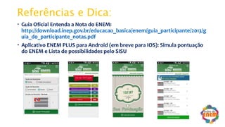 Referências e Dica:
 Guia Oficial Entenda a Nota do ENEM:
http://download.inep.gov.br/educacao_basica/enem/guia_participante/2013/g
uia_do_participante_notas.pdf
 Aplicativo ENEM PLUS para Android (em breve para IOS): Simula pontuação
do ENEM e Lista de possibilidades pelo SISU
 