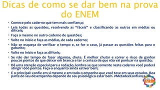Dicas de como se dar bem na prova
do ENEM
 Comece pelo caderno que tem mais confiança;
 Leia todas as questões, resolvendo as “fáceis” e classificando as outras em médias ou
difíceis;
 Faça o mesmo no outro caderno de questões;
 Volte no início e faça as médias, de cada caderno;
 Não se esqueça de verificar o tempo e, se for o caso, já passar as questões feitas para o
gabarito;
 Volte no início e faça as difíceis;
 Se não der tempo de fazer algumas, chute. É melhor chutar e correr o risco de ganhar
poucos pontos do que deixar em branco e ter a certeza de que não vai pontuar na questão;
 Dê uma atenção especial para a redação, lembre-se que somente neste caderno você poderá
atingir 1000 pontos. Faça-o enquanto ainda estiver bem;
 E o principal: confie em si mesmo e em todo o empenho que você teve em seus estudos. Boa
parte do seu desempenho depende do seu psicológico estar bem. #MetadeéConfiança.
 