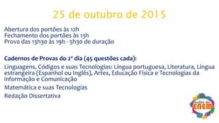 25 de outubro de 2015
Abertura dos portões às 12h
Fechamento dos portões às 13h
Prova das 13h30 às 19h - 5h30 de duração
Cadernos de Provas do 2º dia (45 questões cada):
Linguagens, Códigos e suas Tecnologias: Língua portuguesa, Literatura, Língua
estrangeira (Espanhol ou Inglês), Artes, Educação Física e Tecnologias da
informação e Comunicação
Matemática e suas Tecnologias
Redação Dissertativa
 