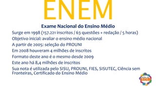 ENEMExame Nacional do Ensino Médio
Surge em 1998 (157.221 inscritos / 63 questões + redação / 5 horas)
Objetivo inicial: avaliar o ensino médio nacional
A partir de 2005: seleção do PROUNI
Em 2008 houveram 4 milhões de inscritos
Formato deste ano é o mesmo desde 2009
Este ano há 8,4 milhões de inscritos
Sua nota é utilizada pelo SISU, PROUNI, FIES, SISUTEC, Ciência sem
Fronteiras, Certificado do Ensino Médio
 