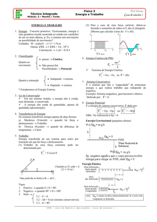 Física 3                                             Prof. Viriato
              Técnico Integrado                         Energia e Trabalho                                   Guia de estudos 1
           Módulo: 3 – Manhã / Tarde.
                                                                                                                               .

               ENERGIA E TRABALHO                               (2) Para o caso de uma força variável, obtem-se
                                                                    fazendo o somatório de todos os Fi dos di (Integral).
1. Energia: Conceito primitivo. Tecnicamente, energia é             (Mesmo que calcular a área do: F x S).
   uma grandeza escalar associada ao estado (ou condição)
   de um ou mais objetos, p. Ex, o sistema tem movimento
   ou possibilidade de movimento?
   Unidades: SI – joule(J)  1 J = 1 N.m
               Outras: kWh  1 kWh = 3,6 . 106 J.
                       Caloria(cal)  1 cal = 4,18 J.

2. Classificação:
                         possui  Cinética.                 6. Energia Cinética (de PM):
   Quanto ao                                                                             mv 2
   movimento             Não possui (há                                            Ec 
                                                                                          2
                          Possibilidade)  Potencial                Teorema da Energia Cinética
                                                                             i f = Ec – Ec
                                                                                        f        i   ou    = Ec
                                Independe  interna.
   Quanto a interação
                                                             7. Sistema Conservativo:
                                Depende  externa.             É o sistema que tem a “capacidade” de armazenar
                                                                energia e que realiza trabalho que independe da
   * Estudaremos só Energia Externa.                            trajetória.
                                                                Exemplo: Sistema magnético, gravitacional e elétrico.
3. Lei de Conservação:
    Em um sistema isolado, a energia não é criada,
                                                                 Definido por:  
                                                                                = 0.
   nem destruída, é conservada.                              8. Energia Potencial:
    A energia não muda de quantidade, apenas de                É a energia do sistema conservativo. É dado por:
   qualidade (apresentação).
                                                                            i f = Ep – Ep
                                                                                    i        f       ou     i f = - Ep
4. Transferência de Energia:
                                                                OBS.: No referencial a Ep = 0.
   Os sistemas transferem energia apenas de duas formas:
   a) Mecânica (Vetorial)  quando há força e                   Energia Gravitacional (pequenas alturas)
   deslocamento  Trabalho.
   b) Térmica (Escalar)  quando há diferença de
   temperatura  Calor.

5. Trabalho:
   Energia transferida de um sistema para outro por
   interação em que há força e deslocamento.
   (1) Trabalho de uma força constante pode ser
        determinado por:
                         i f = F.d.cos 

                                                             Energia Elástica




   Tipos:
   1. Positivo  quando 0   < 90°.
   2. Negativo  quando 90°    180°.
   3. Nulo 
                 3.1 – F = 0.
                 3.2 – S = 0 (só sistemas conservativos).
                 3.3 –  = 90°.
                             IFPE / Leis de Newton e Aplicações / Guia de estudos 1
 