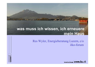 was muss ich wissen, ich erneuere
mein Haus
Res Wyler, Energieberatung Luzern, c/o
öko-forum
 