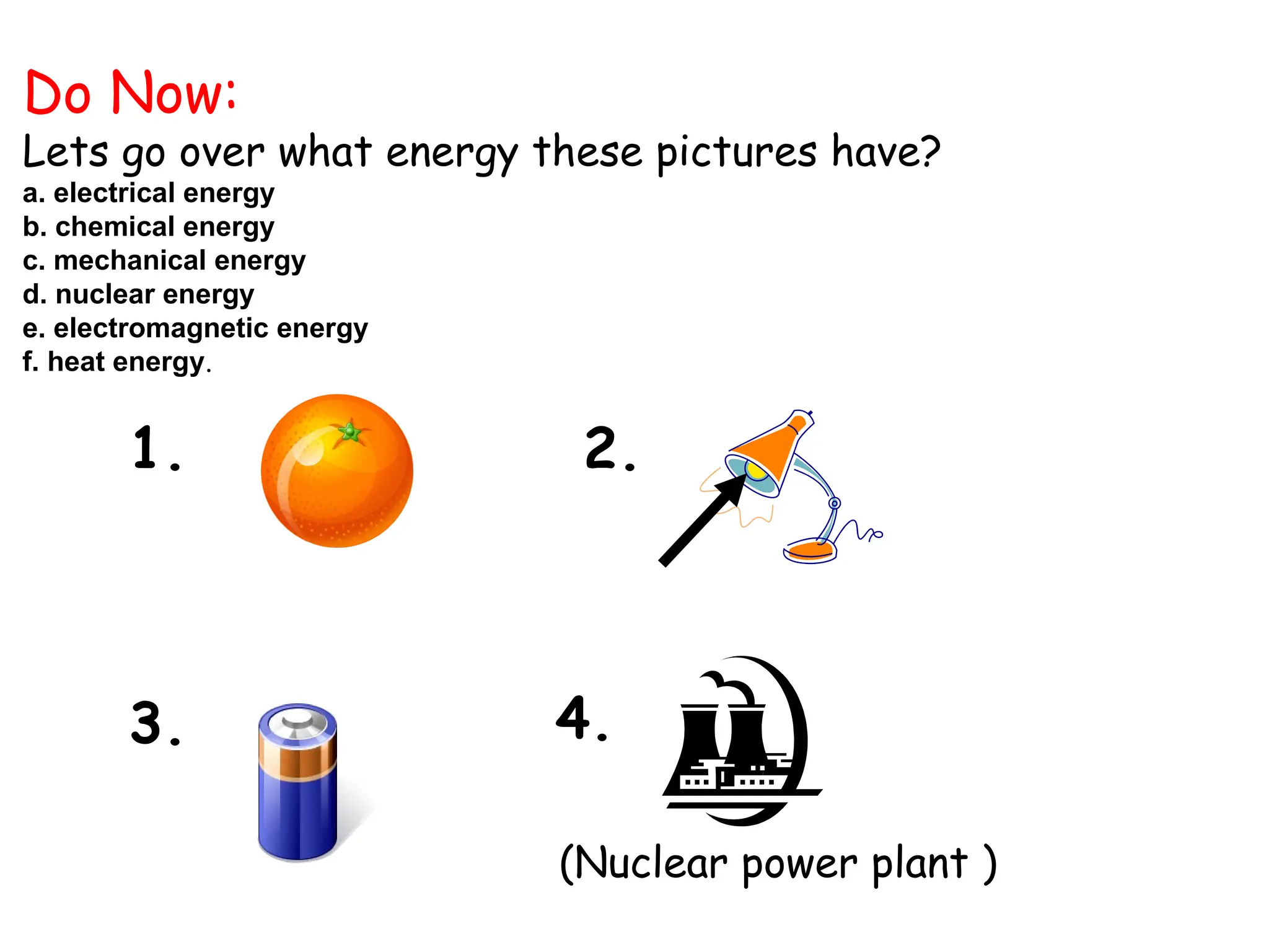 Do Now:
Lets go over what energy these pictures have?
a. electrical energy
b. chemical energy
c. mechanical energy
d. nuclear energy
e. electromagnetic energy
f. heat energy.
(Nuclear power plant )
1.
4.
3.
2.
 