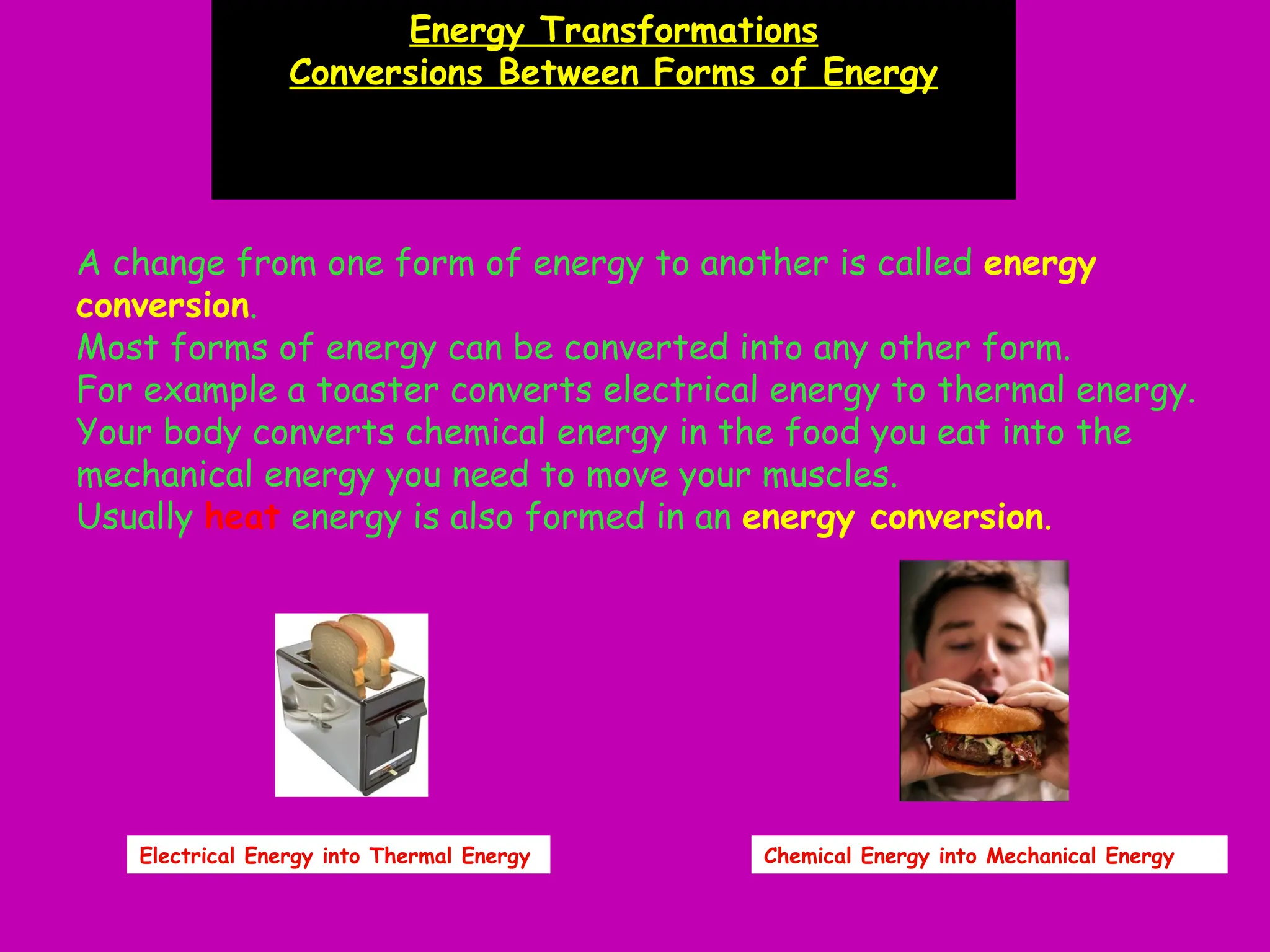 A change from one form of energy to another is called energy
conversion.
Most forms of energy can be converted into any other form.
For example a toaster converts electrical energy to thermal energy.
Your body converts chemical energy in the food you eat into the
mechanical energy you need to move your muscles.
Usually heat energy is also formed in an energy conversion.
Energy Transformations
Conversions Between Forms of Energy
Electrical Energy into Thermal Energy Chemical Energy into Mechanical Energy
 