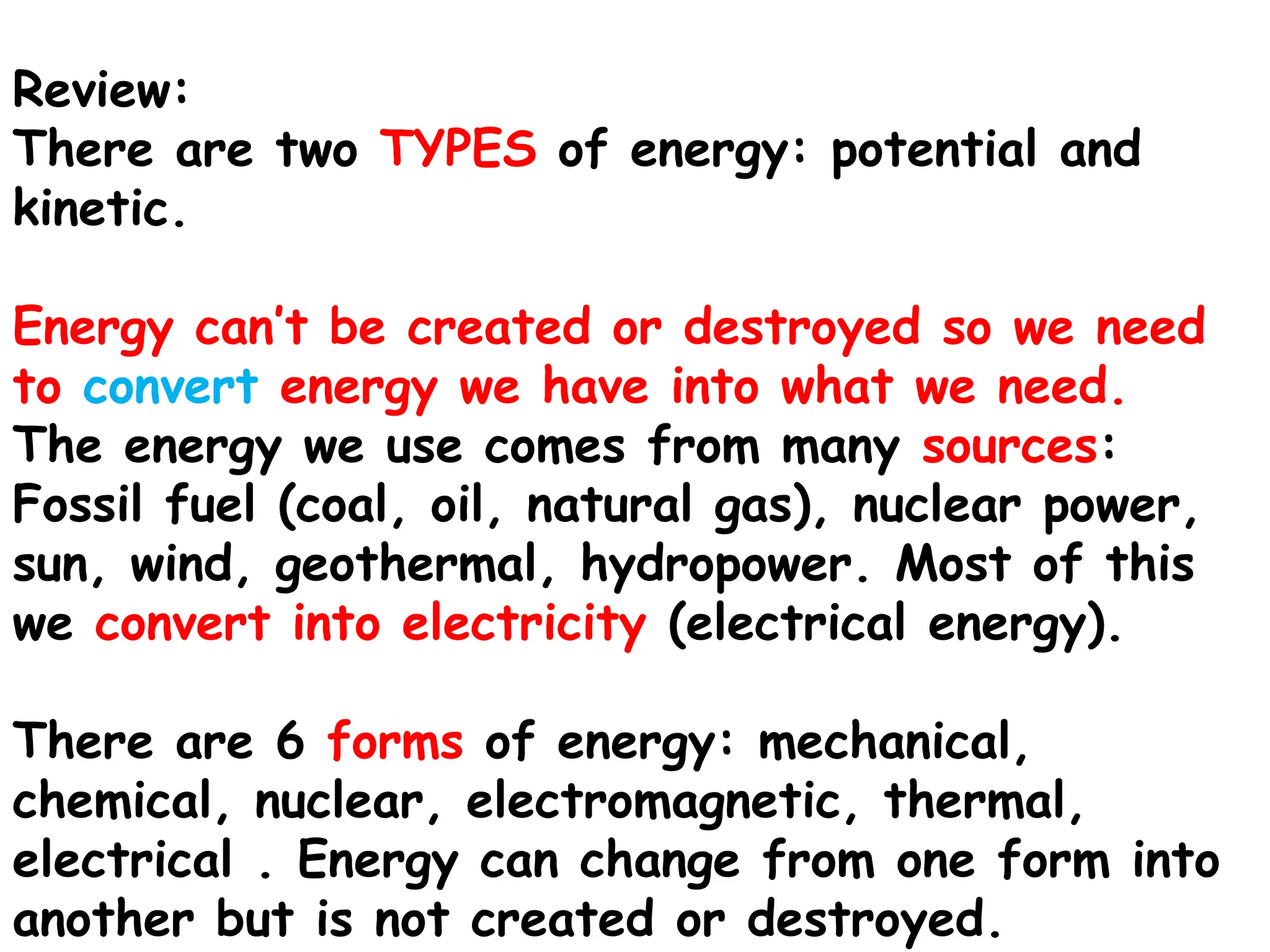 Review:
There are two TYPES of energy: potential and
kinetic.
Energy can’t be created or destroyed so we need
to convert energy we have into what we need.
The energy we use comes from many sources:
Fossil fuel (coal, oil, natural gas), nuclear power,
sun, wind, geothermal, hydropower. Most of this
we convert into electricity (electrical energy).
There are 6 forms of energy: mechanical,
chemical, nuclear, electromagnetic, thermal,
electrical . Energy can change from one form into
another but is not created or destroyed.
 
