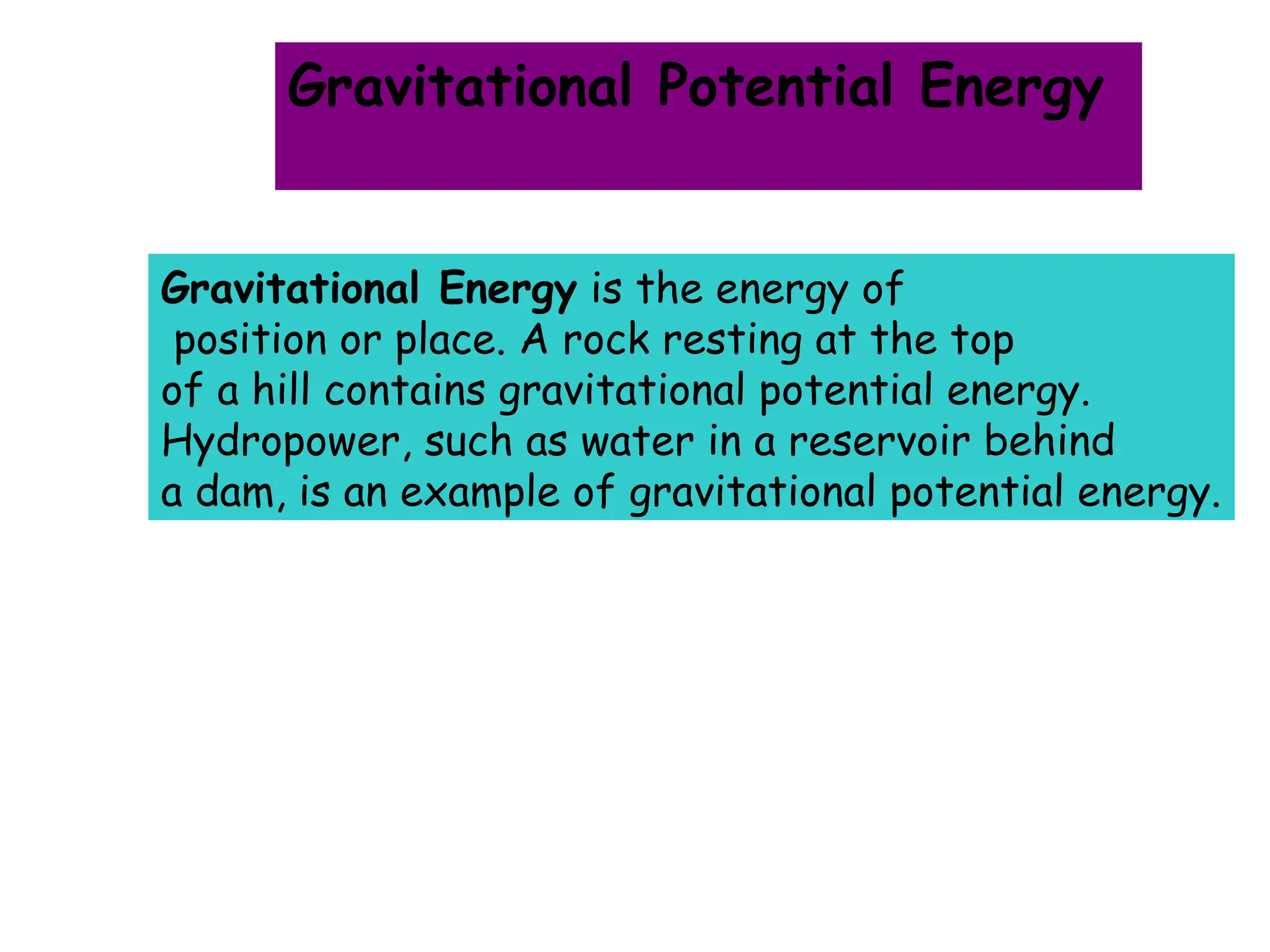 Gravitational Energy is the energy of
position or place. A rock resting at the top
of a hill contains gravitational potential energy.
Hydropower, such as water in a reservoir behind
a dam, is an example of gravitational potential energy.
Gravitational Potential Energy
 