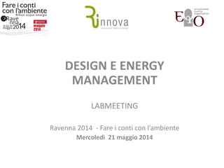 DESIGN E ENERGY
MANAGEMENT
LABMEETING
Ravenna 2014 - Fare i conti con l’ambiente
Mercoledì 21 maggio 2014
 