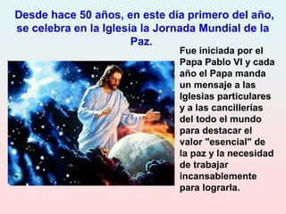 Fue iniciada por el
Papa Pablo VI y cada
año el Papa manda
un mensaje a las
Iglesias particulares
y a las cancillerías
del todo el mundo
para destacar el
valor "esencial" de
la paz y la necesidad
de trabajar
incansablemente
para lograrla.
Desde hace 50 años, en este día primero del año,
se celebra en la Iglesia la Jornada Mundial de la
Paz.
 