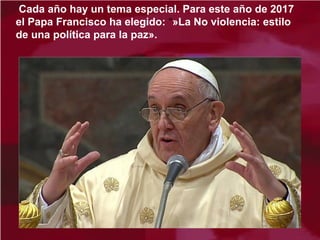 Cada año hay un tema especial. Para este año de 2017
el Papa Francisco ha elegido: “»La No violencia: estilo
de una política para la paz».
 