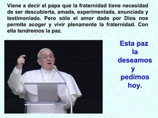 Esta paz
la
deseamos
y
pedimos
hoy.
Viene a decir el papa que la fraternidad tiene necesidad
de ser descubierta, amada, experimentada, anunciada y
testimoniada. Pero sólo el amor dado por Dios nos
permite acoger y vivir plenamente la fraternidad. Con
ella tendremos la paz.
 