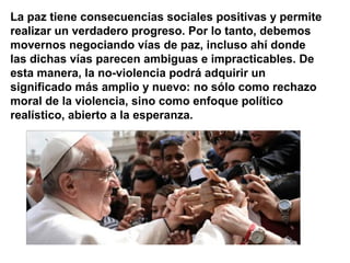 La paz tiene consecuencias sociales positivas y permite
realizar un verdadero progreso. Por lo tanto, debemos
movernos negociando vías de paz, incluso ahí donde
las dichas vías parecen ambiguas e impracticables. De
esta manera, la no-violencia podrá adquirir un
significado más amplio y nuevo: no sólo como rechazo
moral de la violencia, sino como enfoque político
realístico, abierto a la esperanza.
 