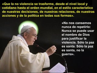 «Que la no violencia se trasforme, desde el nivel local y
cotidiano hasta el orden mundial, en el estilo característico
de nuestras decisiones, de nuestras relaciones, de nuestras
acciones y de la política en todas sus formas».
«No nos cansemos
nunca de repetirlo:
Nunca se puede usar
el nombre de Dios
para justificar la
violencia. Sólo la paz
es santa. Sólo la paz
es santa, no la
guerra».
 