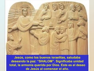 Jesús, como los buenos israelitas, saludaba
deseando la paz: “SHALOM”. Significaba unidad
total, la armonía querida por Dios. Este es el deseo
de Jesús al comenzar el año.
 