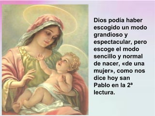 Dios podía haber
escogido un modo
grandioso y
espectacular, pero
escoge el modo
sencillo y normal
de nacer, «de una
mujer», como nos
dice hoy san
Pablo en la 2ª
lectura.
 