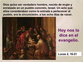 Dios quiso ser verdadero hombre, nacido de mujer y
enraizado en un pueblo concreto, Israel. Un acto que
ellos consideraban como la entrada a pertenecer al
pueblo, era la circuncisión, a los ocho días de nacer.
Hoy nos lo
dice en el
evangelio.
Lucas 2, 16-21
 