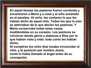 En aquel tiempo los pastores fueron corriendo y
encontraron a María y a José y al niño acostado
en el pesebre. Al verlo, les contaron lo que les
habían dicho de aquel niño. Todos los que lo oían
se admiraban de lo que decían los pastores. Y
María conservaba todas estas cosas,
meditándolas en su corazón. Los pastores se
volvieron dando gloria y alabanza a Dios por lo
que habían visto y oído; todo como les habían
dicho.
Al cumplirse los ocho días tocaba circuncidar al
niño, y le pusieron por nombre Jesús,
como lo había llamado el ángel antes de su
concepción.
 