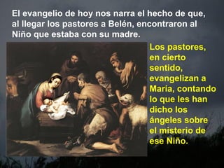 El evangelio de hoy nos narra el hecho de que,
al llegar los pastores a Belén, encontraron al
Niño que estaba con su madre.
Los pastores,
en cierto
sentido,
evangelizan a
María, contando
lo que les han
dicho los
ángeles sobre
el misterio de
ese Niño.
 