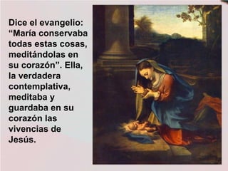 Dice el evangelio:
“María conservaba
todas estas cosas,
meditándolas en
su corazón”. Ella,
la verdadera
contemplativa,
meditaba y
guardaba en su
corazón las
vivencias de
Jesús.
 