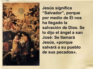 Jesús significa
“Salvador”, porque
por medio de Él nos
ha llegado la
salvación de Dios. Se
lo dijo el ángel a san
José: Se llamará
Jesús, «porque
salvará a su pueblo
de sus pecados».
 