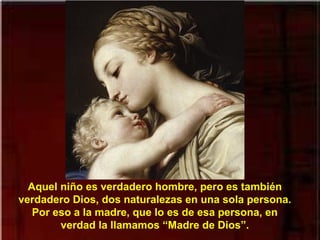 Aquel niño es verdadero hombre, pero es también
verdadero Dios, dos naturalezas en una sola persona.
Por eso a la madre, que lo es de esa persona, en
verdad la llamamos “Madre de Dios”.
 