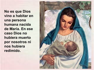 No es que Dios
vino a habitar en
una persona
humana nacida
de María. En ese
caso Dios no
hubiera muerto
por nosotros ni
nos hubiera
redimido.
 