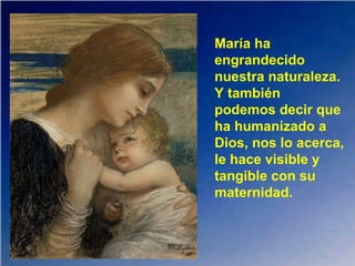 María ha
engrandecido
nuestra naturaleza.
Y también
podemos decir que
ha humanizado a
Dios, nos lo acerca,
le hace visible y
tangible con su
maternidad.
 