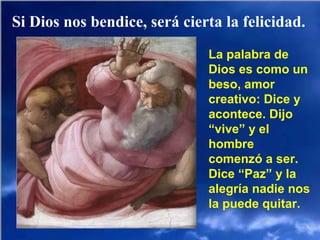 Si Dios nos bendice, será cierta la felicidad.
La palabra de
Dios es como un
beso, amor
creativo: Dice y
acontece. Dijo
“vive” y el
hombre
comenzó a ser.
Dice “Paz” y la
alegría nadie nos
la puede quitar.
 