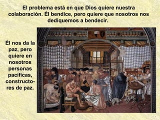El problema está en que Dios quiere nuestra
colaboración. Él bendice, pero quiere que nosotros nos
dediquemos a bendecir.
Él nos da la
paz, pero
quiere en
nosotros
personas
pacíficas,
constructo-
res de paz.
 