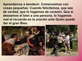 Aprendamos a bendecir. Comencemos con
cosas pequeñas: Cuando felicitemos. que sea
de verdad, que lo hagamos de corazón. Que si
deseamos el bien a una persona, lo hagamos
real el recuerdo en la oración ante Quien puede
dar el gran Bien.
 