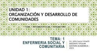 Lic. Julia Laura Limachi
DOCENTE TITULAR
GESTION ACADEMICA -
2023
UNIDAD 1:
ORGANIZACIÓN Y DESARROLLO DE
COMUNIDADES
TEMA: 1
ENFERMERIA SOCIAL Y
COMUNITARIA
TEMA: 1 ENFERMERIA SOCIAL Y COMUNITARIA
 